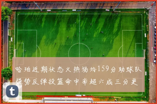 哈珀近期状态火热场均159分助球队强势反弹投篮命中率超六成三分更是惊艳