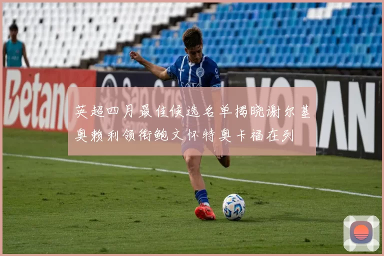 英超四月最佳候选名单揭晓谢尔基奥赖利领衔鲍文怀特奥卡福在列