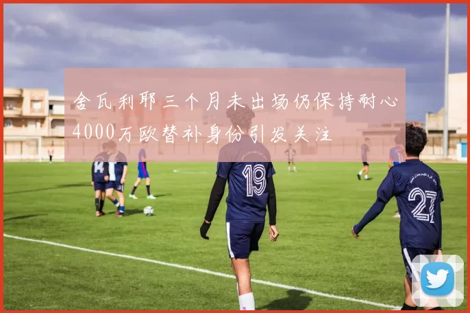 舍瓦利耶三个月未出场仍保持耐心4000万欧替补身份引发关注