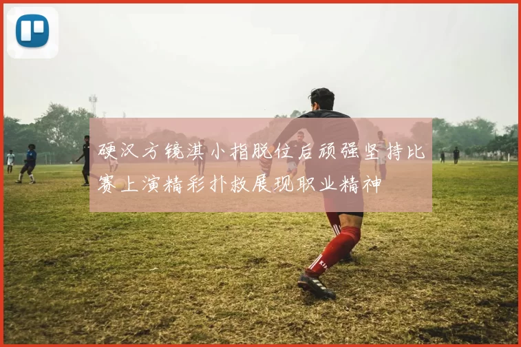硬汉方镜淇小指脱位后顽强坚持比赛上演精彩扑救展现职业精神