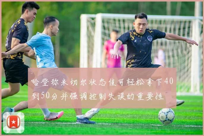 哈登称米切尔状态佳可轻松拿下40到50分并强调控制失误的重要性