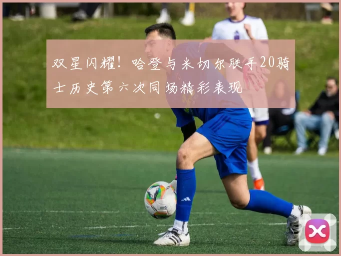 双星闪耀！哈登与米切尔联手20骑士历史第六次同场精彩表现