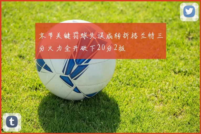 末节关键罚球失误成转折格兰特三分火力全开砍下20分2板
